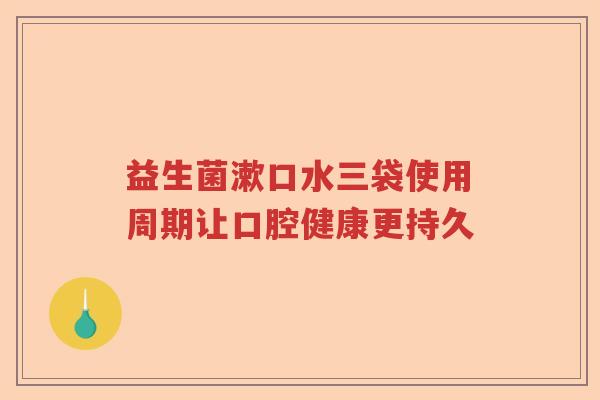 益生菌漱口水三袋使用周期让口腔健康更持久 益生菌漱口水三袋使用周期让口腔健康更持久