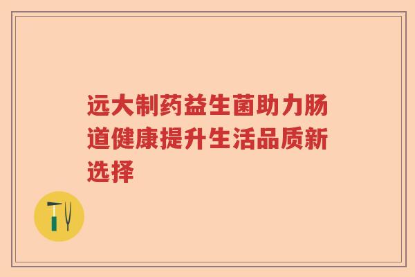 远大制药益生菌助力肠道健康提升生活品质新选择 远大制药益生菌助力肠道健康提升生活品质新选择