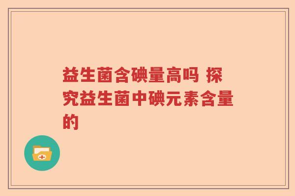 益生菌含碘量高吗 探究益生菌中碘元素含量的 益生菌含碘量高吗 探究益生菌中碘元素含量的
