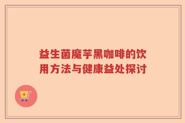 益生菌魔芋黑咖啡的饮用方法与健康益处探讨 益生菌魔芋黑咖啡的饮用方法与健康益处探讨