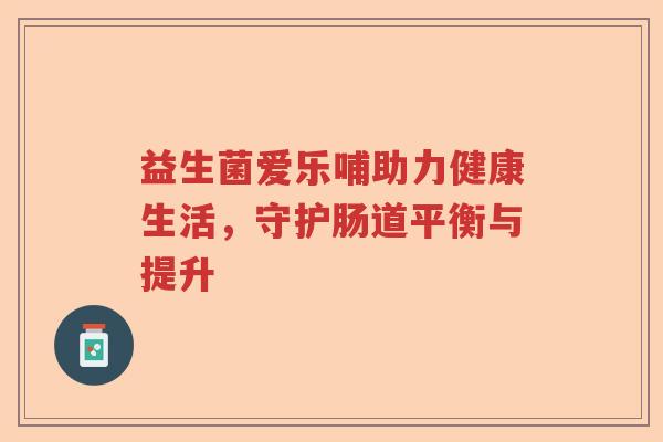 益生菌爱乐哺助力健康生活,守护肠道平衡与提升 益生菌爱乐哺助力健康生活,守护肠道平衡与提升