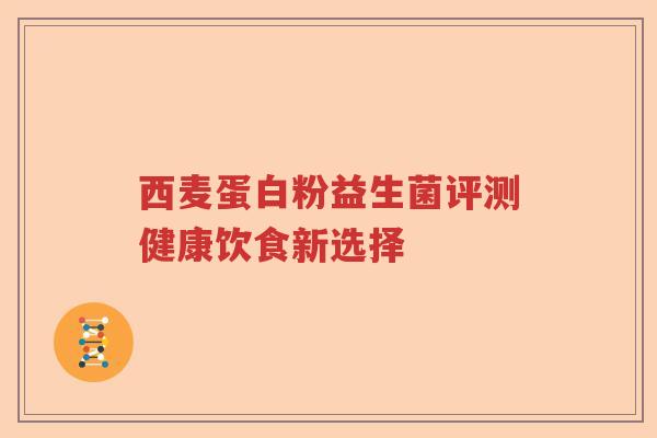 西麦蛋白粉益生菌评测健康饮食新选择 西麦蛋白粉益生菌评测健康饮食新选择
