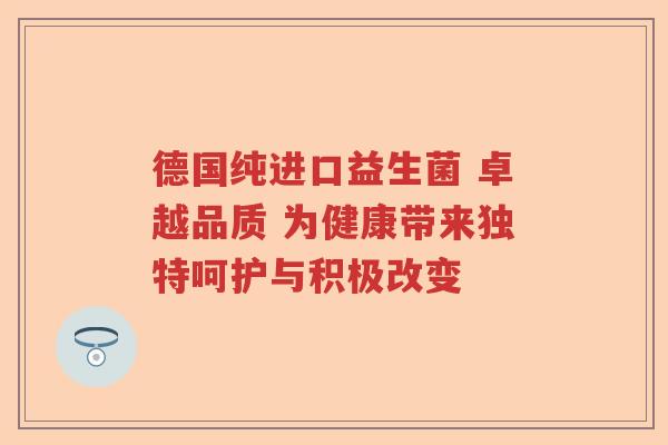德国纯进口益生菌 卓越品质 为健康带来独特呵护与积极改变