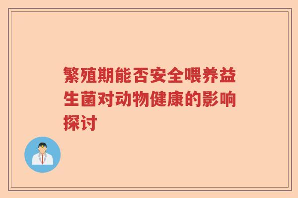 繁殖期能否安全喂养益生菌对动物健康的影响探讨 繁殖期能否安全喂养益生菌对动物健康的影响探讨