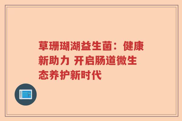 草珊瑚湖益生菌:健康新助力 开启肠道微生态养护新时代 草珊瑚湖益生菌:健康新助力 开启肠道微生态养护新时代