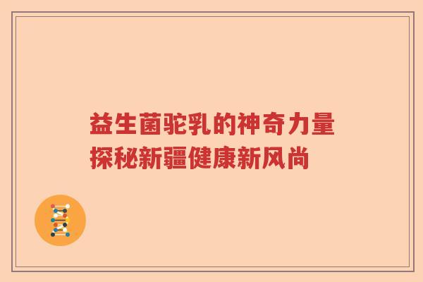益生菌驼乳的神奇力量探秘新疆健康新风尚 益生菌驼乳的神奇力量探秘新疆健康新风尚
