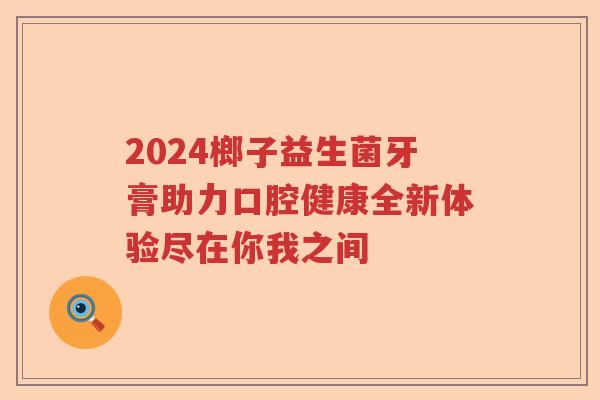 2024榔子益生菌牙膏助力口腔健康全新体验尽在你我之间