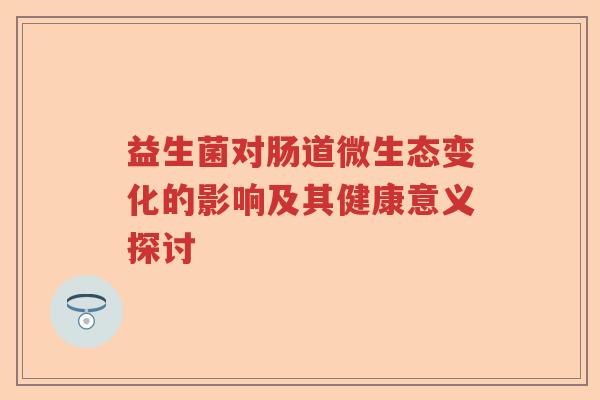 益生菌对肠道微生态变化的影响及其健康意义探讨 益生菌对肠道微生态变化的影响及其健康意义探讨