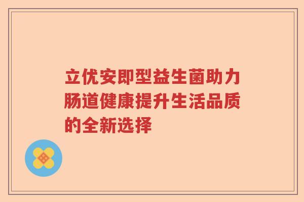 立优安即型益生菌助力肠道健康提升生活品质的全新选择 立优安即型益生菌助力肠道健康提升生活品质的全新选择