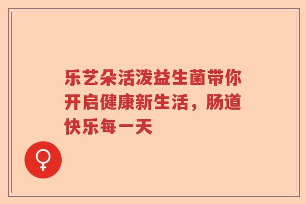 乐艺朵活泼益生菌带你开启健康新生活,肠道快乐每一天 乐艺朵活泼益生菌带你开启健康新生活,肠道快乐每一天