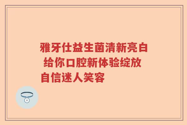 雅牙仕益生菌清新亮白 给你口腔新体验绽放自信迷人笑容 雅牙仕益生菌清新亮白 给你口腔新体验绽放自信迷人笑容
