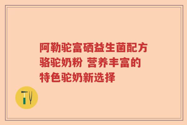 阿勒驼富硒益生菌配方骆驼奶粉 营养丰富的特色驼奶新选择 阿勒驼富硒益生菌配方骆驼奶粉 营养丰富的特色驼奶新选择