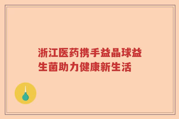 浙江医药携手益晶球益生菌助力健康新生活 浙江医药携手益晶球益生菌助力健康新生活