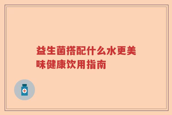益生菌搭配什么水更美味健康饮用指南 益生菌搭配什么水更美味健康饮用指南