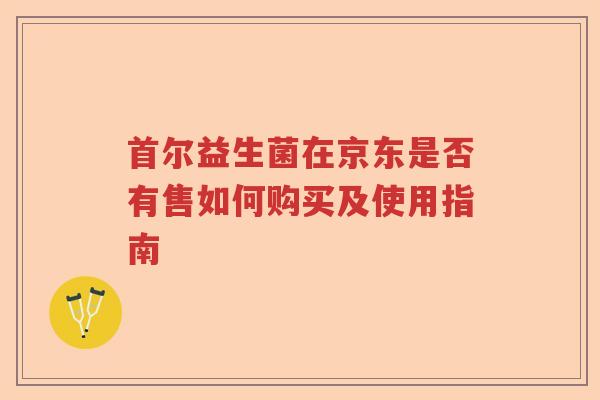 首尔益生菌在京东是否有售如何购买及使用指南 首尔益生菌在京东是否有售如何购买及使用指南