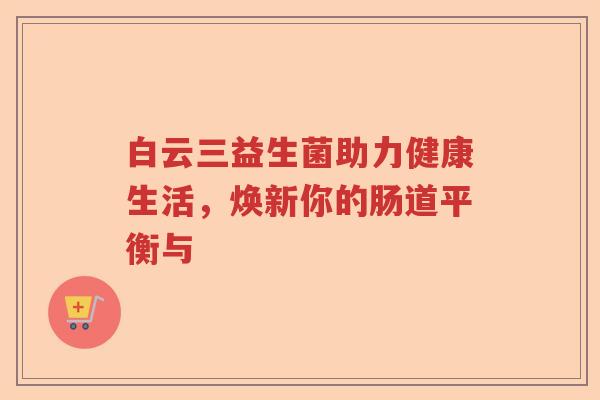 白云三益生菌助力健康生活,焕新你的肠道平衡与 白云三益生菌助力健康生活,焕新你的肠道平衡与