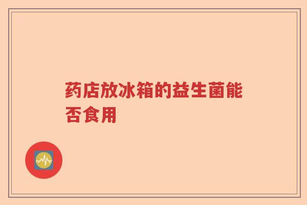 药店放冰箱的益生菌能否食用 药店放冰箱的益生菌能否食用
