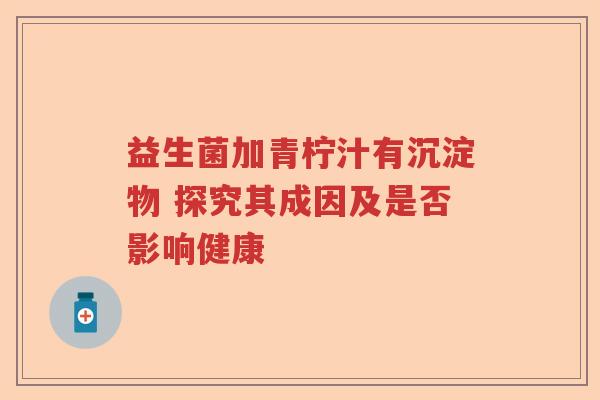 益生菌加青柠汁有沉淀物 探究其成因及是否影响健康 益生菌加青柠汁有沉淀物 探究其成因及是否影响健康