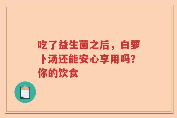 吃了益生菌之后,白萝卜汤还能安心享用吗?你的饮食 吃了益生菌之后,白萝卜汤还能安心享用吗?你的饮食