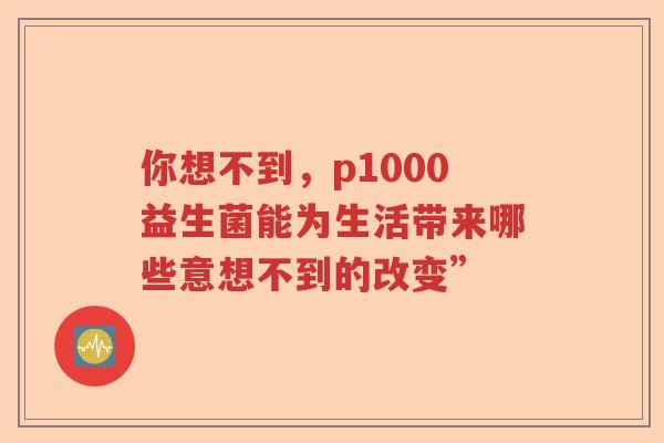 你想不到,p1000益生菌能为生活带来哪些意想不到的改变” 你想不到,p1000益生菌能为生活带来哪些意想不到的改变”