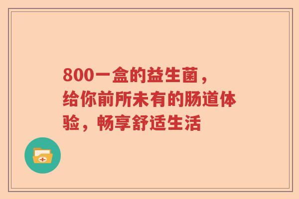 800一盒的益生菌,给你前所未有的肠道体验,畅享舒适生活 800一盒的益生菌,给你前所未有的肠道体验,畅享舒适生活