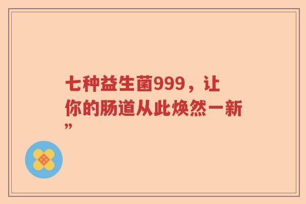 七种益生菌999,让你的肠道从此焕然一新” 七种益生菌999,让你的肠道从此焕然一新”