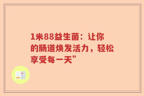 1米88益生菌:让你的肠道焕发活力,轻松享受每一天” 1米88益生菌:让你的肠道焕发活力,轻松享受每一天”