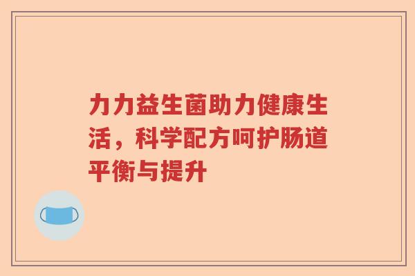 力力益生菌助力健康生活,科学配方呵护肠道平衡与提升 力力益生菌助力健康生活,科学配方呵护肠道平衡与提升