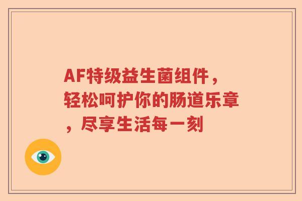 AF特级益生菌组件,轻松呵护你的肠道乐章,尽享生活每一刻 AF特级益生菌组件,轻松呵护你的肠道乐章,尽享生活每一刻