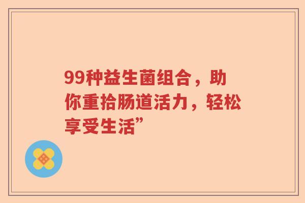 99种益生菌组合,助你重拾肠道活力,轻松享受生活” 99种益生菌组合,助你重拾肠道活力,轻松享受生活”
