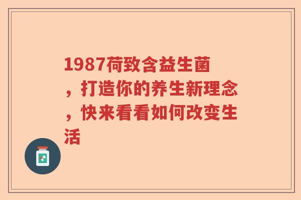 1987荷致含益生菌,打造你的养生新理念,快来看看如何改变生活 1987荷致含益生菌,打造你的养生新理念,快来看看如何改变生活