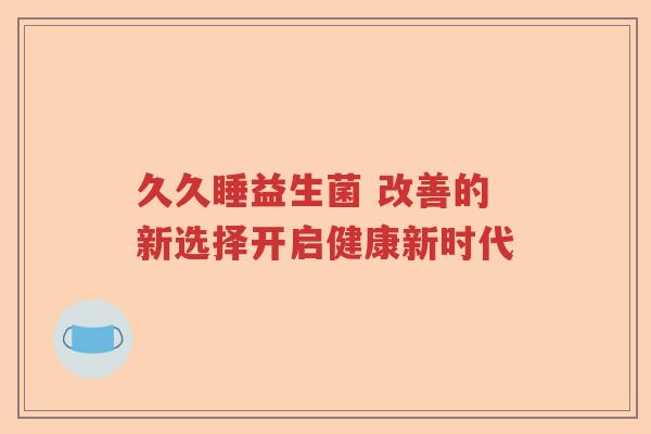 久久睡益生菌 改善的新选择开启健康新时代 久久睡益生菌 改善的新选择开启健康新时代