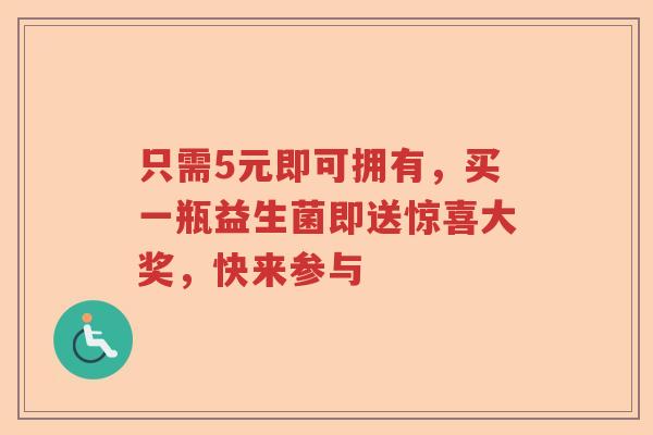 只需5元即可拥有,买一瓶益生菌即送惊喜大奖,快来参与 只需5元即可拥有,买一瓶益生菌即送惊喜大奖,快来参与