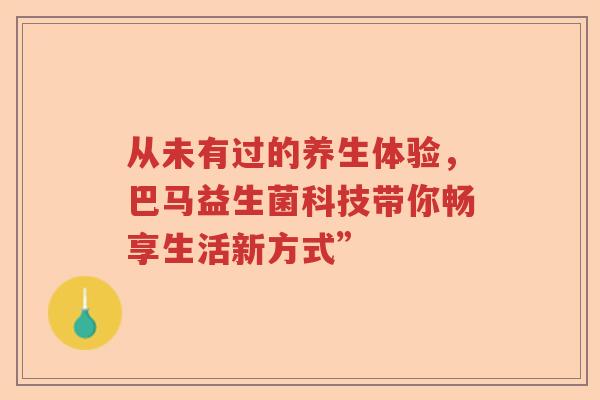 从未有过的养生体验,巴马益生菌科技带你畅享生活新方式” 从未有过的养生体验,巴马益生菌科技带你畅享生活新方式”