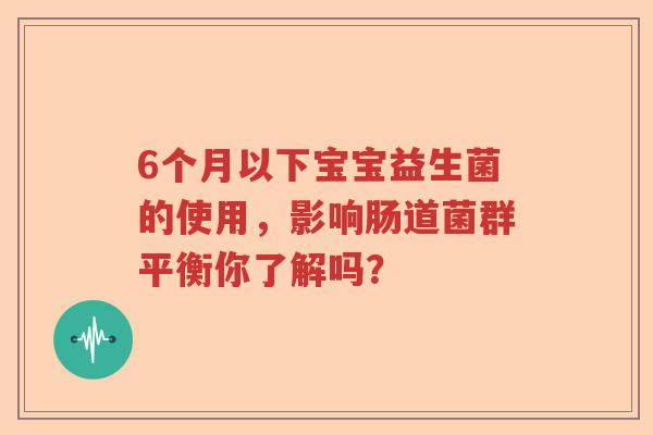 6个月以下宝宝益生菌的使用,影响肠道菌群平衡你了解吗? 6个月以下宝宝益生菌的使用,影响肠道菌群平衡你了解吗?