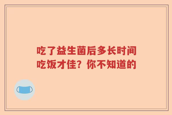 吃了益生菌后多长时间吃饭才佳?你不知道的 吃了益生菌后多长时间吃饭才佳?你不知道的