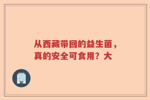 从西藏带回的益生菌,真的安全可食用?大 从西藏带回的益生菌,真的安全可食用?大