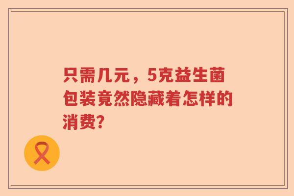 只需几元，5克益生菌包装竟然隐藏着怎样的消费？