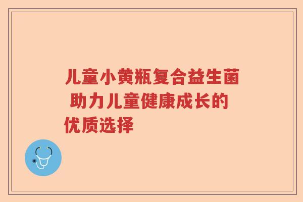 儿童小黄瓶复合益生菌 助力儿童健康成长的优质选择 儿童小黄瓶复合益生菌 助力儿童健康成长的优质选择