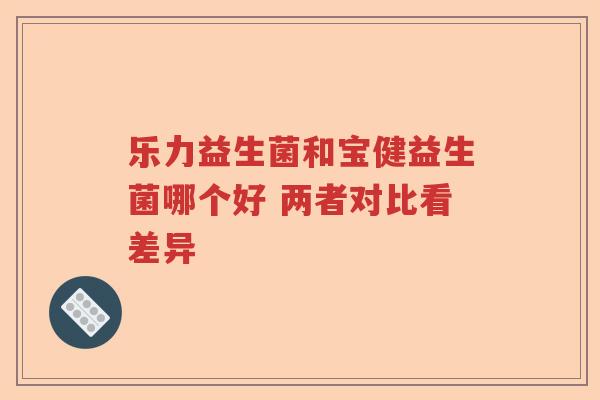 乐力益生菌和宝健益生菌哪个好 两者对比看差异 乐力益生菌和宝健益生菌哪个好 两者对比看差异
