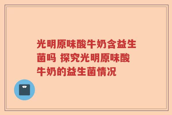 光明原味酸牛奶含益生菌吗 探究光明原味酸牛奶的益生菌情况 光明原味酸牛奶含益生菌吗 探究光明原味酸牛奶的益生菌情况