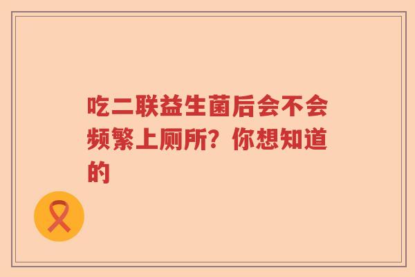 吃二联益生菌后会不会频繁上厕所?你想知道的 吃二联益生菌后会不会频繁上厕所?你想知道的
