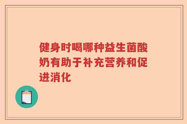 健身时喝哪种益生菌酸奶有助于补充营养和促进消化 健身时喝哪种益生菌酸奶有助于补充营养和促进消化