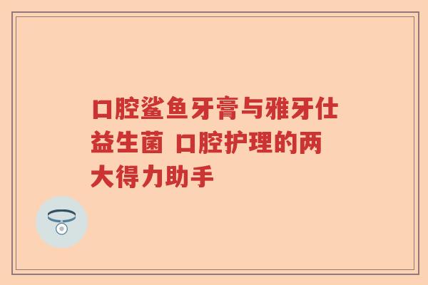 口腔鲨鱼牙膏与雅牙仕益生菌 口腔护理的两大得力助手