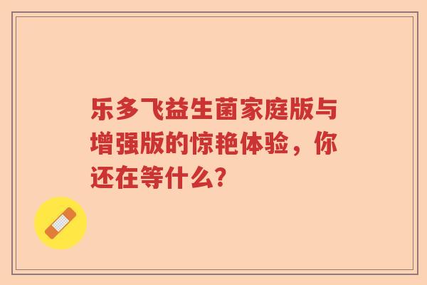 乐多飞益生菌家庭版与增强版的惊艳体验,你还在等什么? 乐多飞益生菌家庭版与增强版的惊艳体验,你还在等什么?