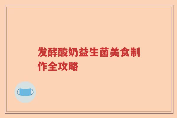 发酵酸奶益生菌美食制作全攻略 发酵酸奶益生菌美食制作全攻略