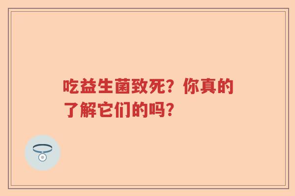 吃益生菌致死？你真的了解它们的吗？