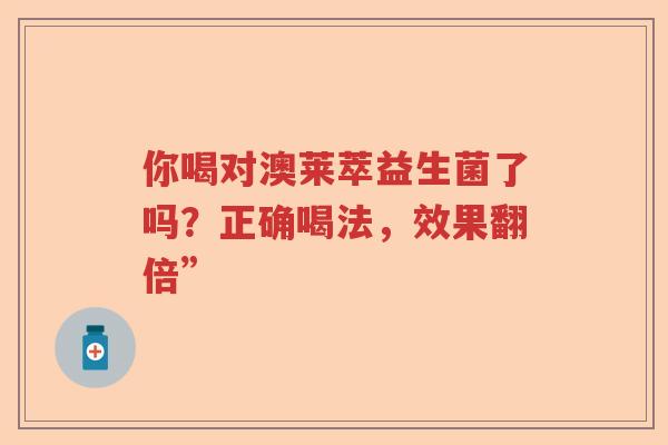 你喝对澳莱萃益生菌了吗?正确喝法,效果翻倍” 你喝对澳莱萃益生菌了吗?正确喝法,效果翻倍”