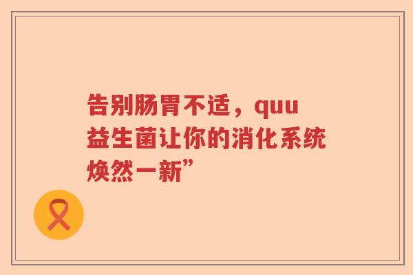 告别肠胃不适,quu益生菌让你的消化系统焕然一新” 告别肠胃不适,quu益生菌让你的消化系统焕然一新”