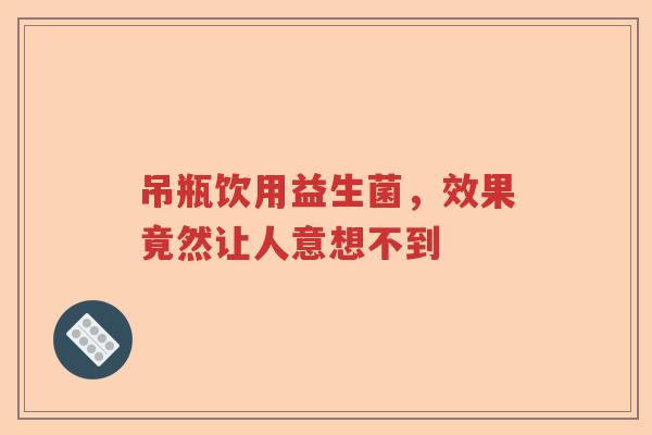吊瓶饮用益生菌,效果竟然让人意想不到 吊瓶饮用益生菌,效果竟然让人意想不到